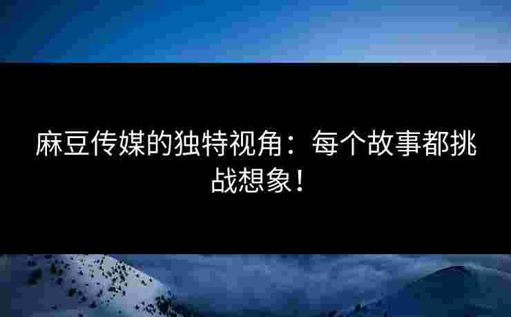 麻豆传媒的独特视角：每个故事都挑战想象！