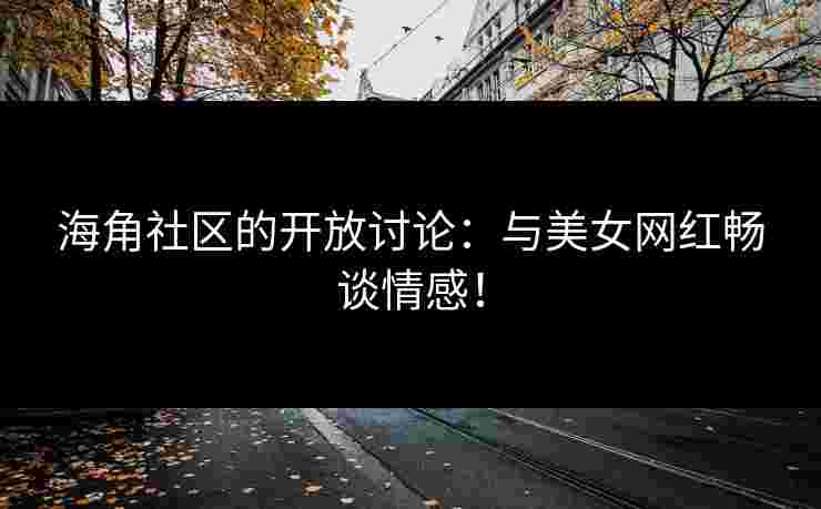 海角社区的开放讨论：与美女网红畅谈情感！