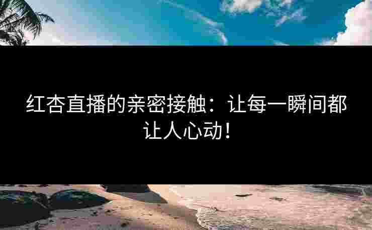 红杏直播的亲密接触：让每一瞬间都让人心动！