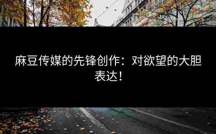 麻豆传媒的先锋创作：对欲望的大胆表达！