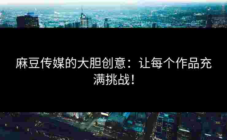 麻豆传媒的大胆创意：让每个作品充满挑战！