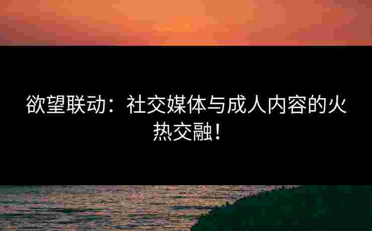 欲望联动：社交媒体与成人内容的火热交融！