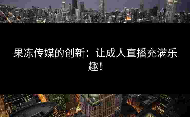 果冻传媒的创新：让成人直播充满乐趣！