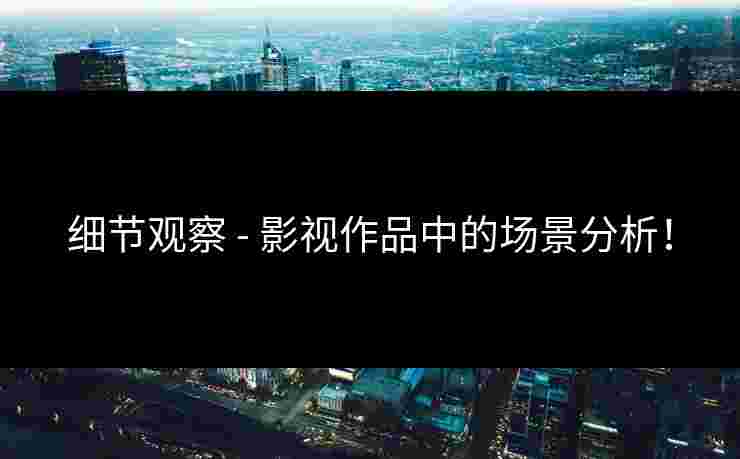 细节观察 - 影视作品中的场景分析！