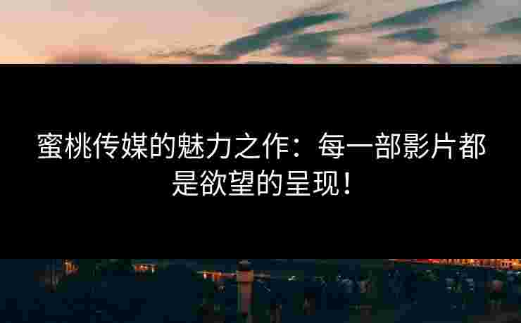 蜜桃传媒的魅力之作：每一部影片都是欲望的呈现！