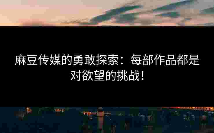 麻豆传媒的勇敢探索：每部作品都是对欲望的挑战！