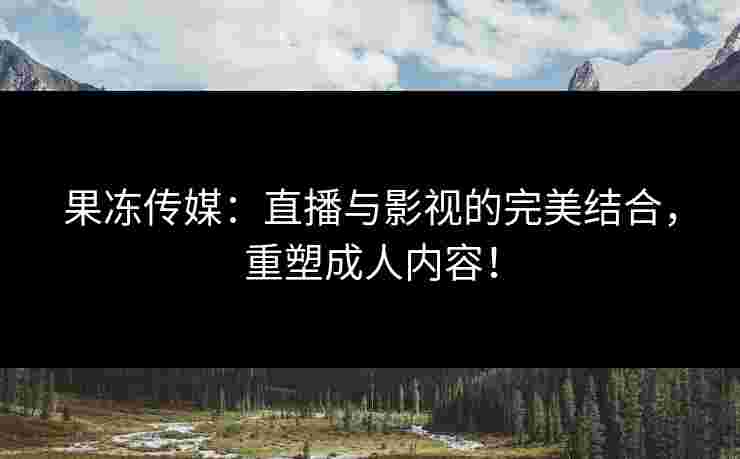 果冻传媒：直播与影视的完美结合，重塑成人内容！