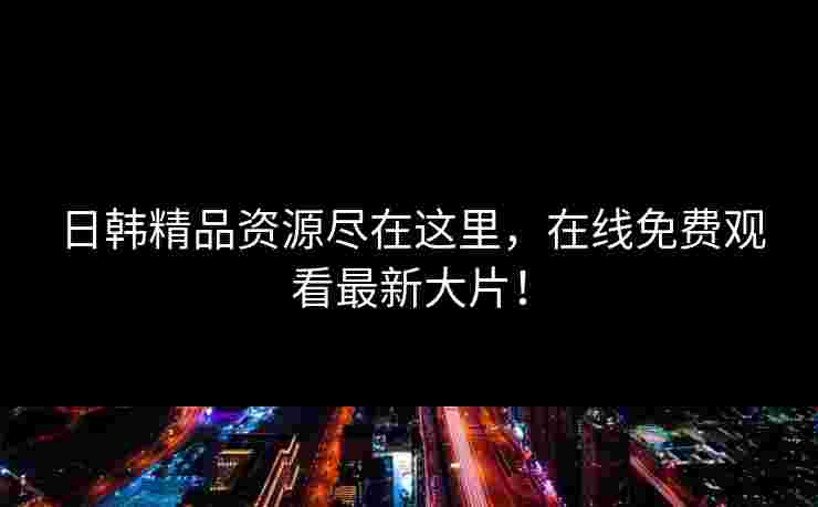 日韩精品资源尽在这里，在线免费观看最新大片！