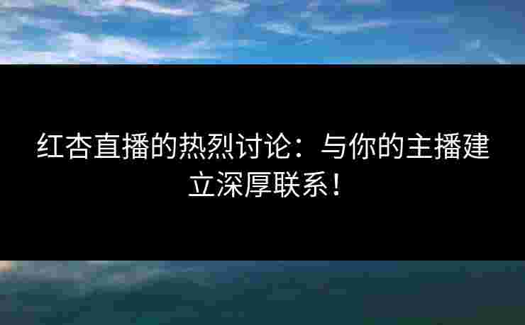 红杏直播的热烈讨论：与你的主播建立深厚联系！