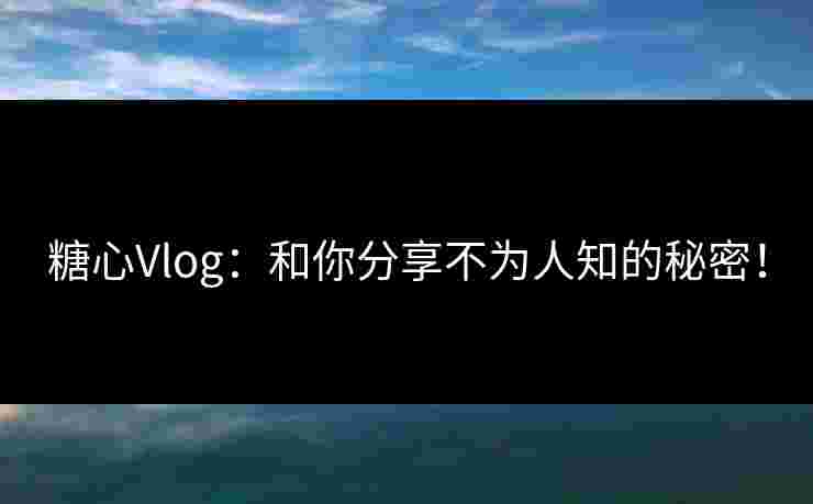 糖心Vlog：和你分享不为人知的秘密！