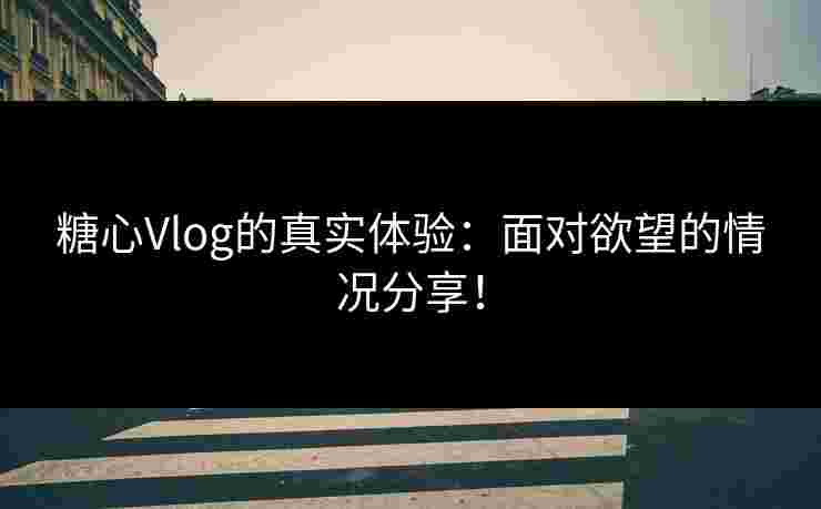 糖心Vlog的真实体验：面对欲望的情况分享！