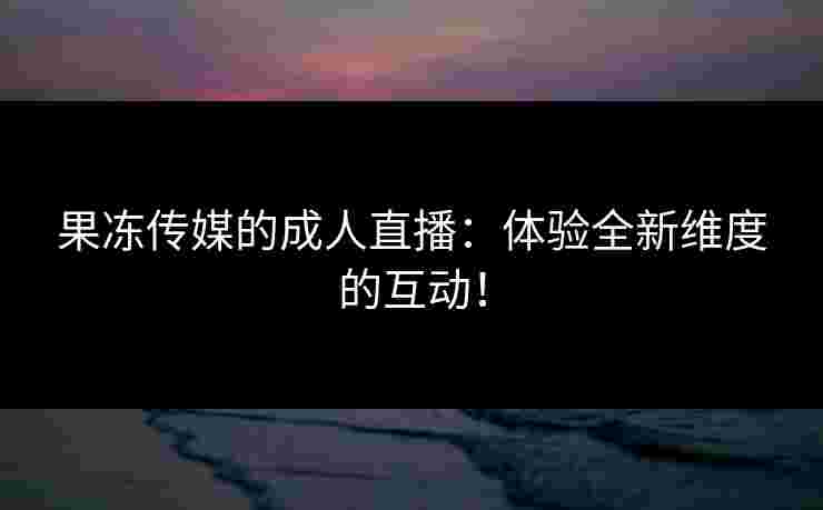 果冻传媒的成人直播：体验全新维度的互动！