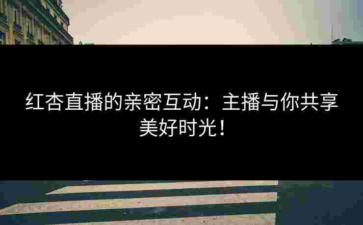 红杏直播的亲密互动：主播与你共享美好时光！