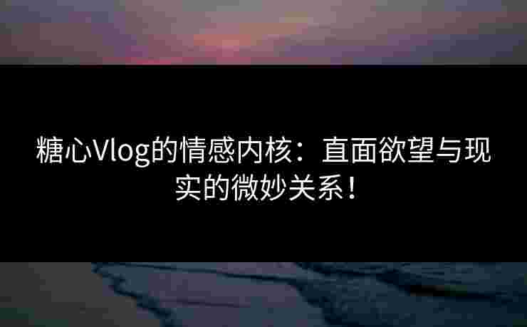 糖心Vlog的情感内核：直面欲望与现实的微妙关系！