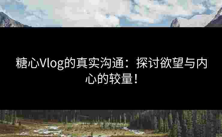 糖心Vlog的真实沟通：探讨欲望与内心的较量！