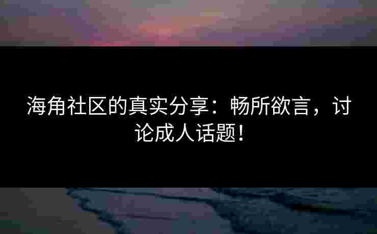 海角社区的真实分享：畅所欲言，讨论成人话题！