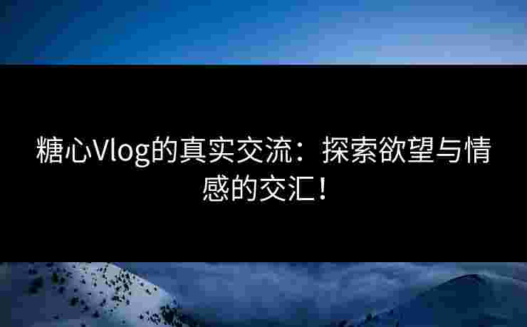 糖心Vlog的真实交流：探索欲望与情感的交汇！