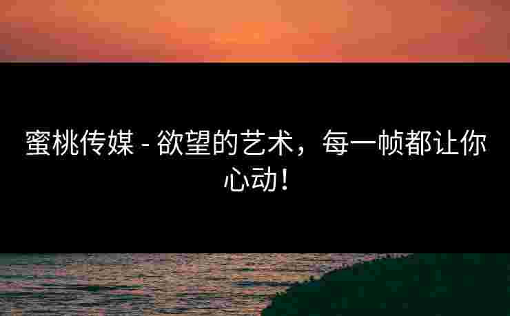 蜜桃传媒 - 欲望的艺术，每一帧都让你心动！