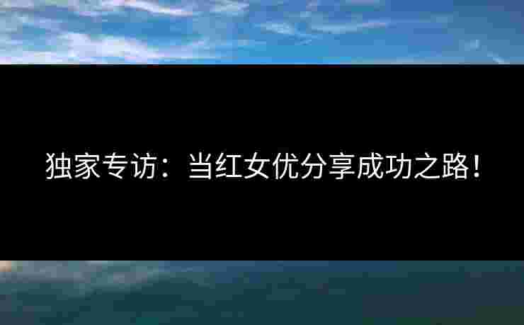 独家专访：当红女优分享成功之路！