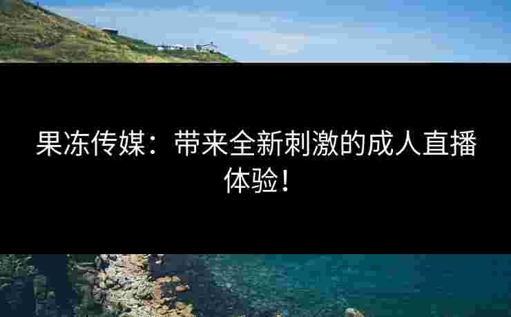 果冻传媒：带来全新刺激的成人直播体验！