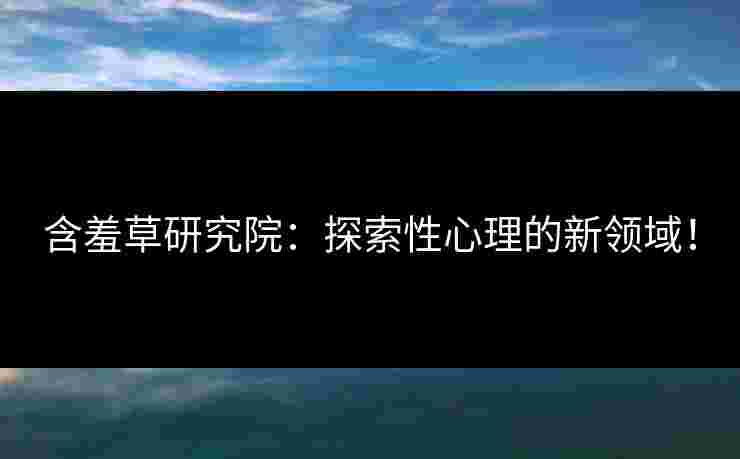 含羞草研究院：探索性心理的新领域！