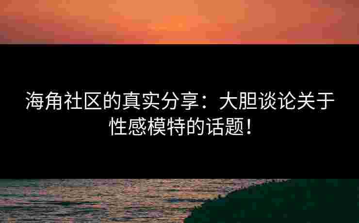 海角社区的真实分享：大胆谈论关于性感模特的话题！