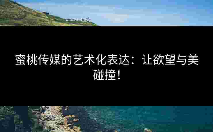 蜜桃传媒的艺术化表达：让欲望与美碰撞！