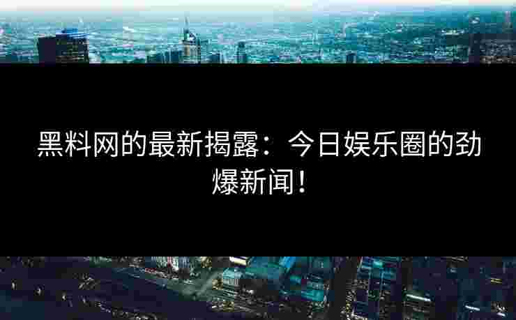 黑料网的最新揭露：今日娱乐圈的劲爆新闻！