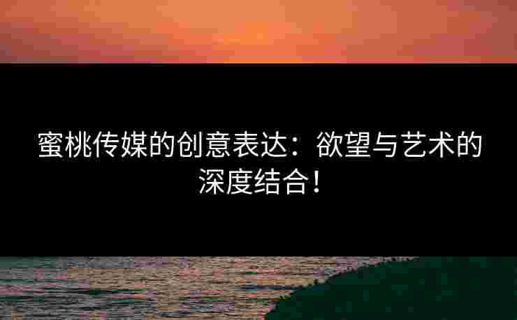 蜜桃传媒的创意表达：欲望与艺术的深度结合！