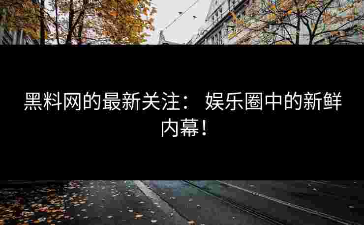 黑料网的最新关注： 娱乐圈中的新鲜内幕！