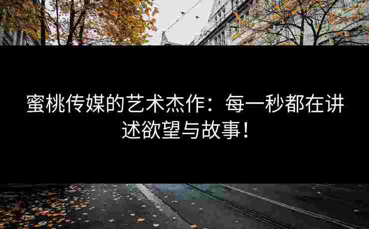 蜜桃传媒的艺术杰作：每一秒都在讲述欲望与故事！