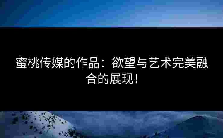 蜜桃传媒的作品：欲望与艺术完美融合的展现！