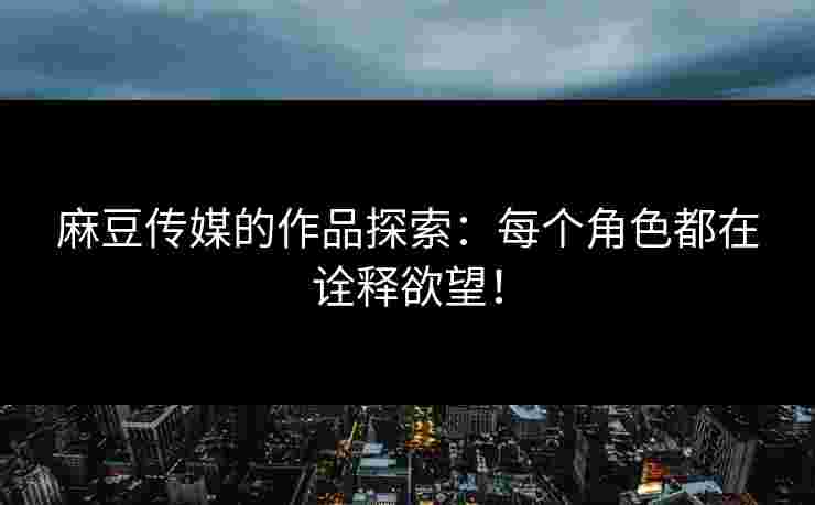 麻豆传媒的作品探索：每个角色都在诠释欲望！