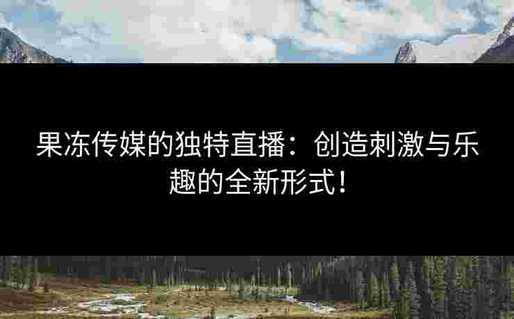 果冻传媒的独特直播：创造刺激与乐趣的全新形式！
