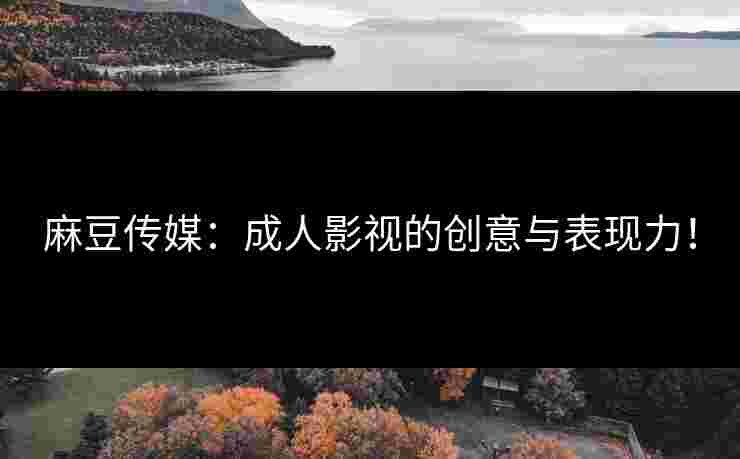 麻豆传媒：成人影视的创意与表现力！