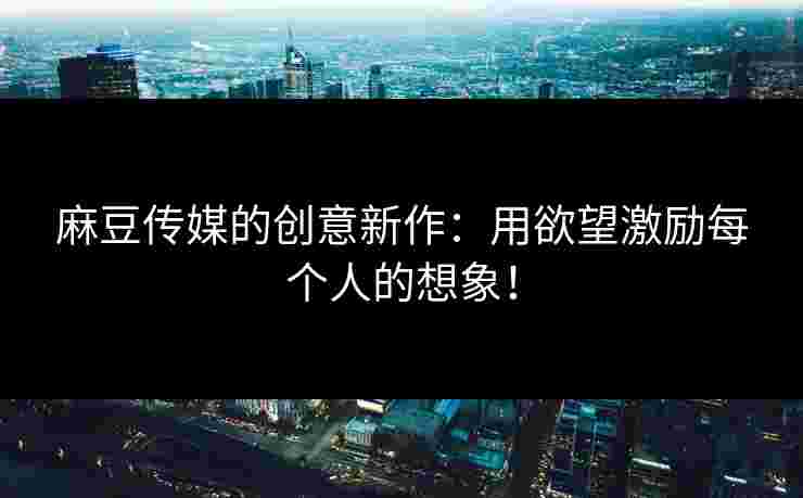 麻豆传媒的创意新作:用欲望激励每个人的想象!