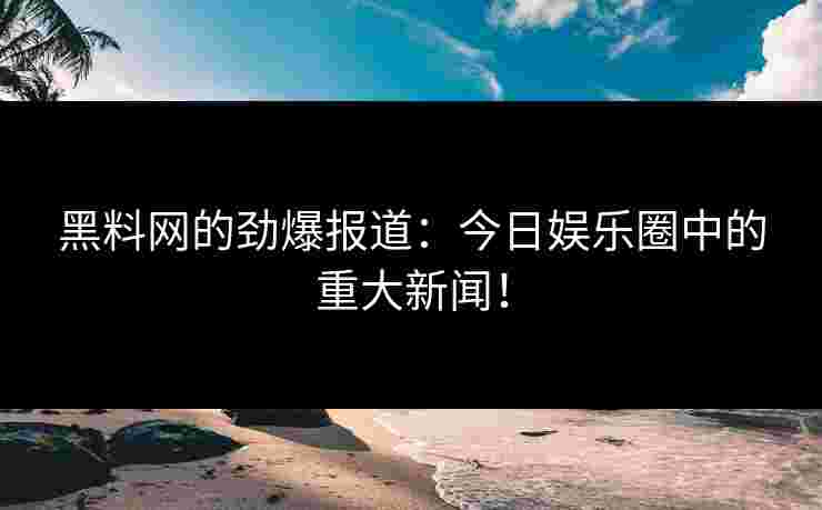 黑料网的劲爆报道：今日娱乐圈中的重大新闻！