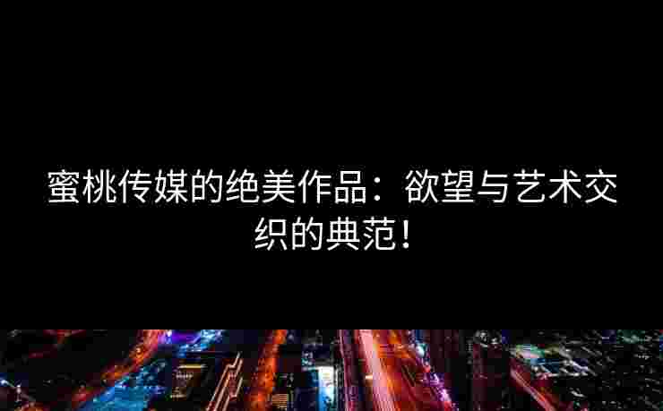 蜜桃传媒的绝美作品：欲望与艺术交织的典范！