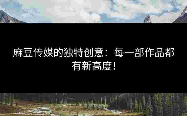 麻豆传媒的独特创意：每一部作品都有新高度！