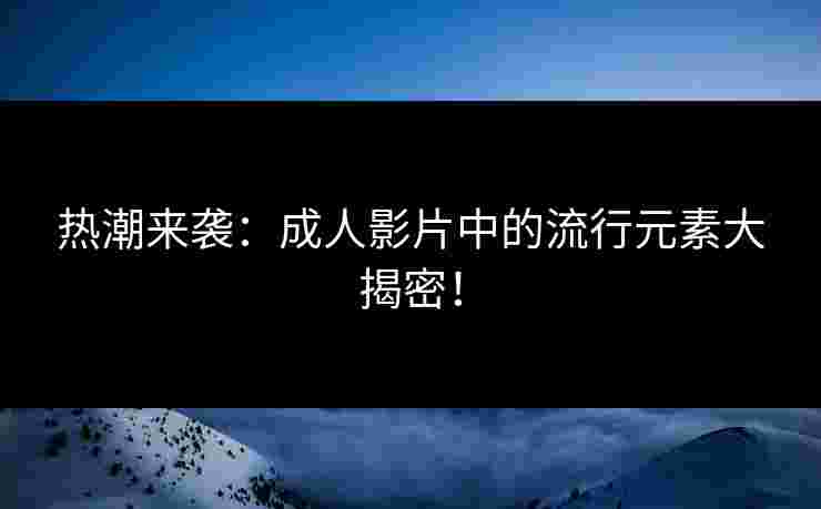 热潮来袭：成人影片中的流行元素大揭密！