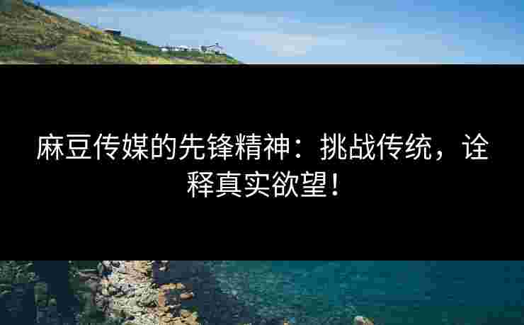 麻豆传媒的先锋精神：挑战传统，诠释真实欲望！