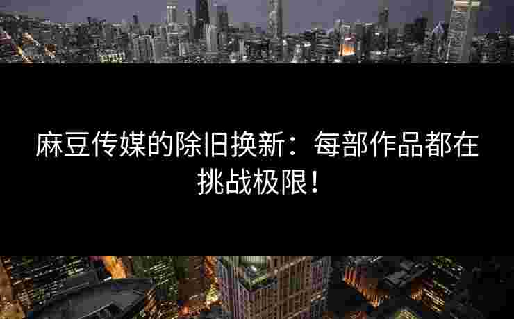 麻豆传媒的除旧换新：每部作品都在挑战极限！