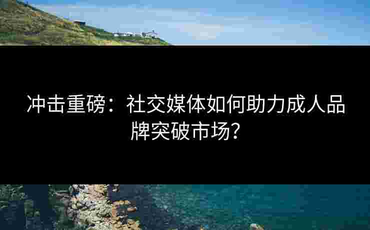 冲击重磅：社交媒体如何助力成人品牌突破市场？