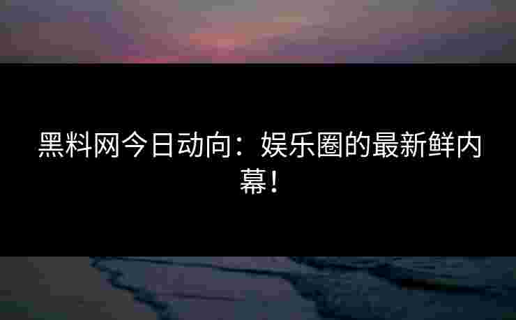 黑料网今日动向：娱乐圈的最新鲜内幕！