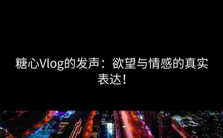 糖心Vlog的发声：欲望与情感的真实表达！