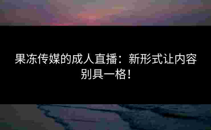 果冻传媒的成人直播：新形式让内容别具一格！