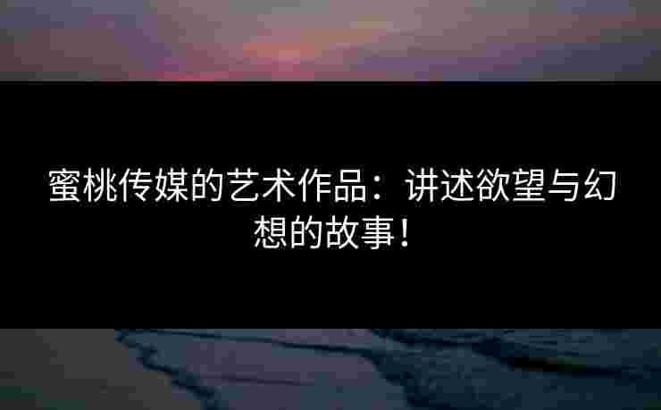 蜜桃传媒的艺术作品：讲述欲望与幻想的故事！