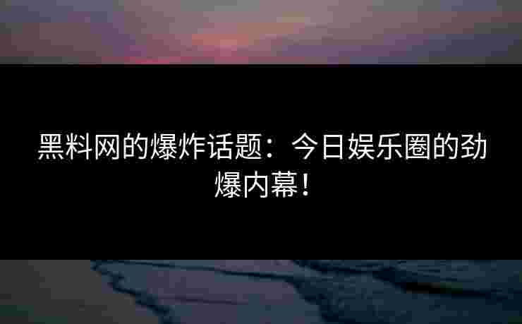 黑料网的爆炸话题：今日娱乐圈的劲爆内幕！