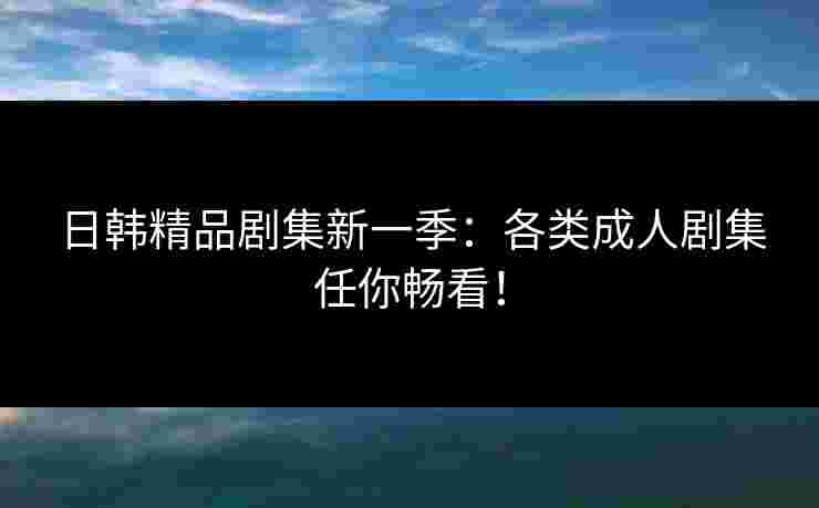 日韩精品剧集新一季：各类成人剧集任你畅看！