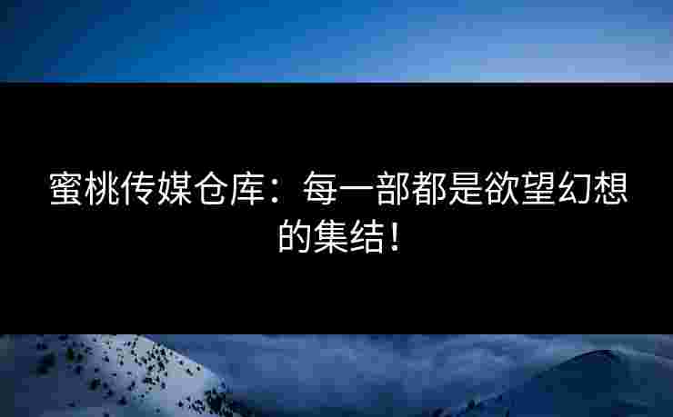 蜜桃传媒仓库：每一部都是欲望幻想的集结！